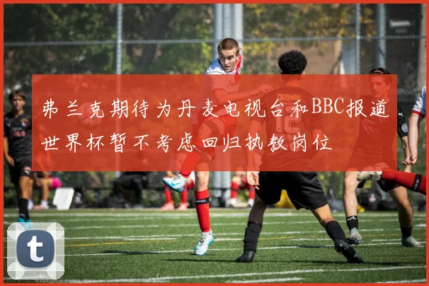 弗兰克期待为丹麦电视台和BBC报道世界杯暂不考虑回归执教岗位