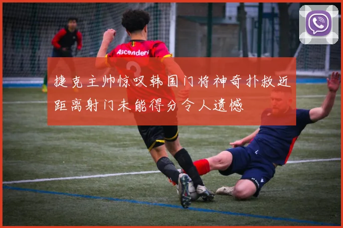 捷克主帅惊叹韩国门将神奇扑救近距离射门未能得分令人遗憾