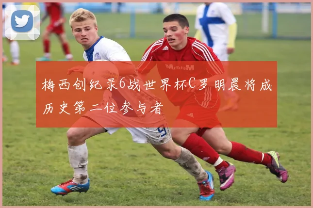 梅西创纪录6战世界杯C罗明晨将成历史第二位参与者