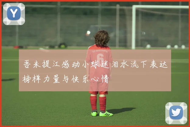 吾米提江感动小球迷泪水流下表达榜样力量与快乐心情