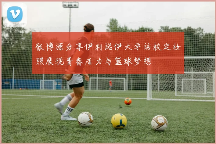 张博源分享伊利诺伊大学访校定妆照展现青春活力与篮球梦想