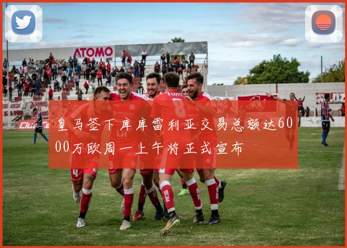 皇马签下库库雷利亚交易总额达6000万欧周一上午将正式宣布