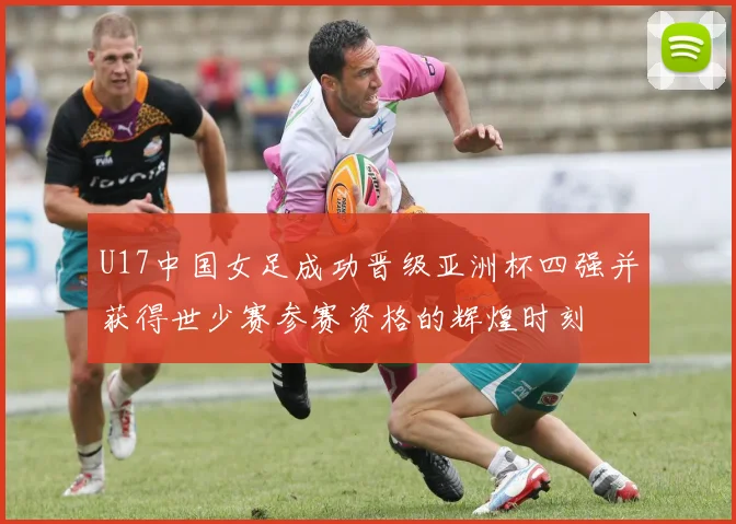 U17中国女足成功晋级亚洲杯四强并获得世少赛参赛资格的辉煌时刻