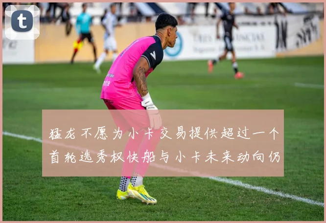 猛龙不愿为小卡交易提供超过一个首轮选秀权快船与小卡未来动向仍不明朗
