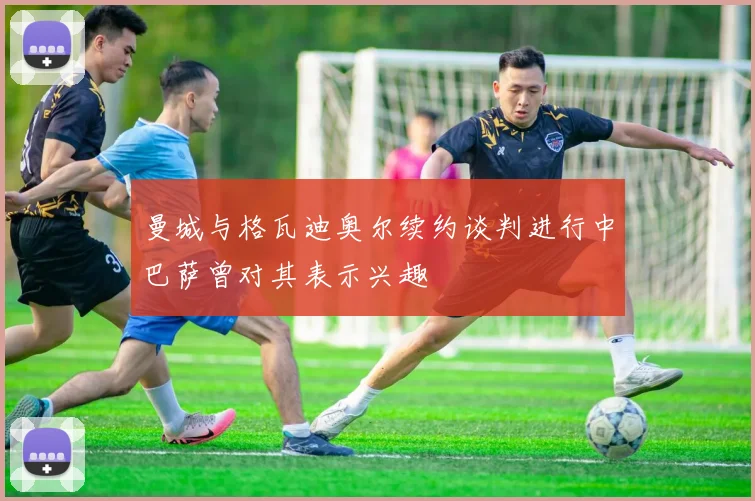 曼城与格瓦迪奥尔续约谈判进行中巴萨曾对其表示兴趣