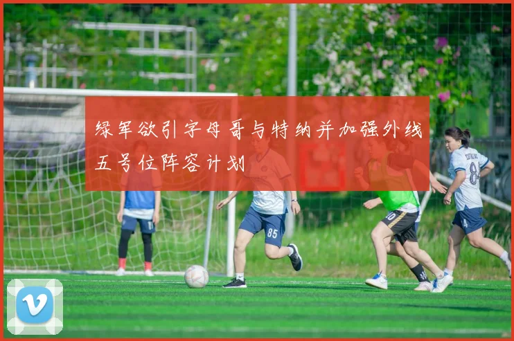绿军欲引字母哥与特纳并加强外线五号位阵容计划