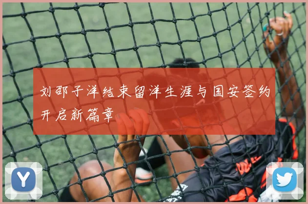 刘邵子洋结束留洋生涯与国安签约开启新篇章