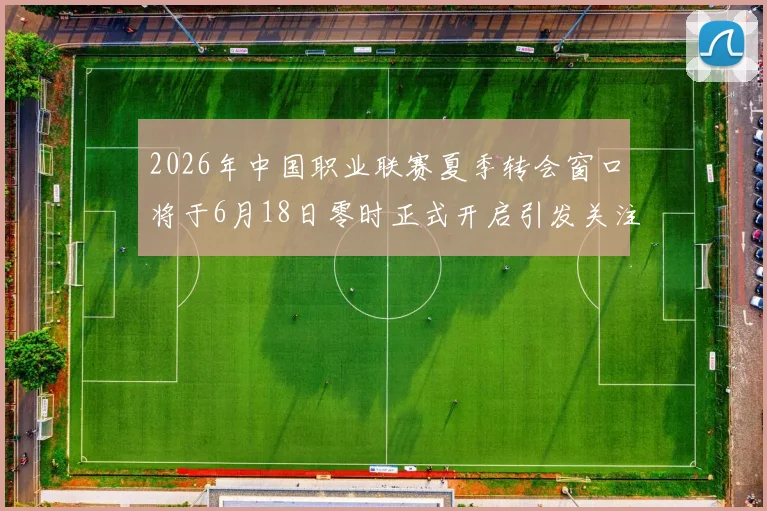 2026年中国职业联赛夏季转会窗口将于6月18日零时正式开启引发关注