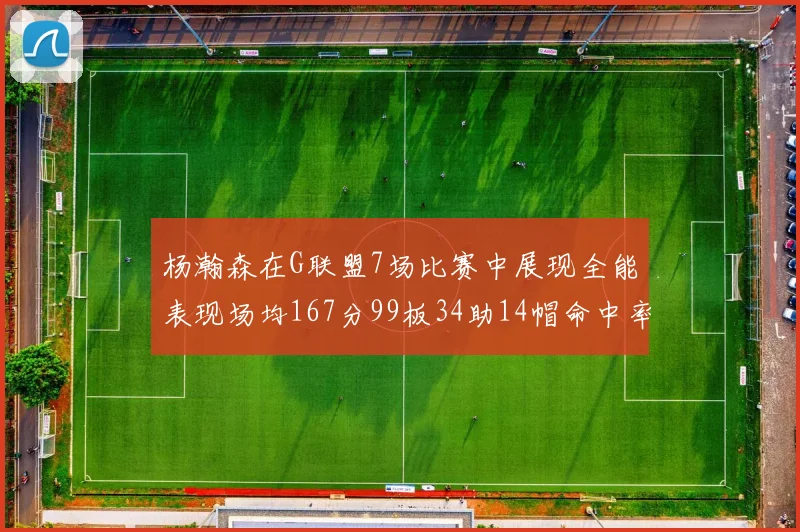 杨瀚森在G联盟7场比赛中展现全能表现场均167分99板34助14帽命中率超五成