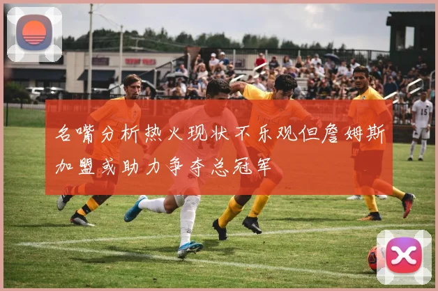 名嘴分析热火现状不乐观但詹姆斯加盟或助力争夺总冠军