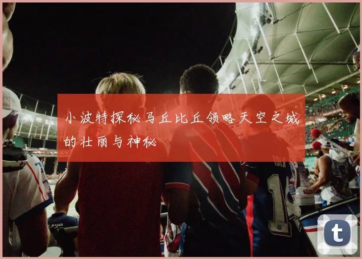 小波特探秘马丘比丘领略天空之城的壮丽与神秘
