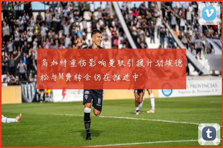 乌加特重伤影响曼联引援计划埃德松与M费转会仍在推进中
