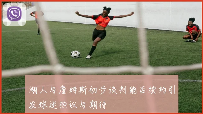 湖人与詹姆斯初步谈判能否续约引发球迷热议与期待
