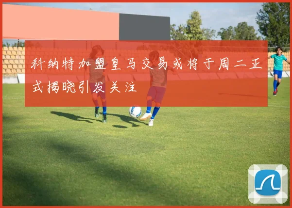 科纳特加盟皇马交易或将于周二正式揭晓引发关注