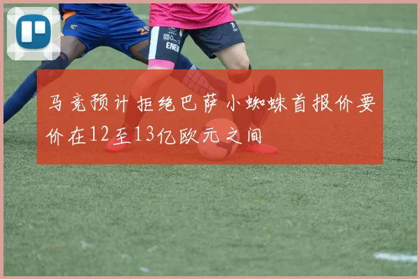 马竞预计拒绝巴萨小蜘蛛首报价要价在12至13亿欧元之间