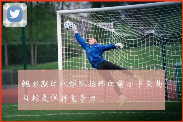 鲍尔默时代球队始终向前小卡交易目标是保持竞争力