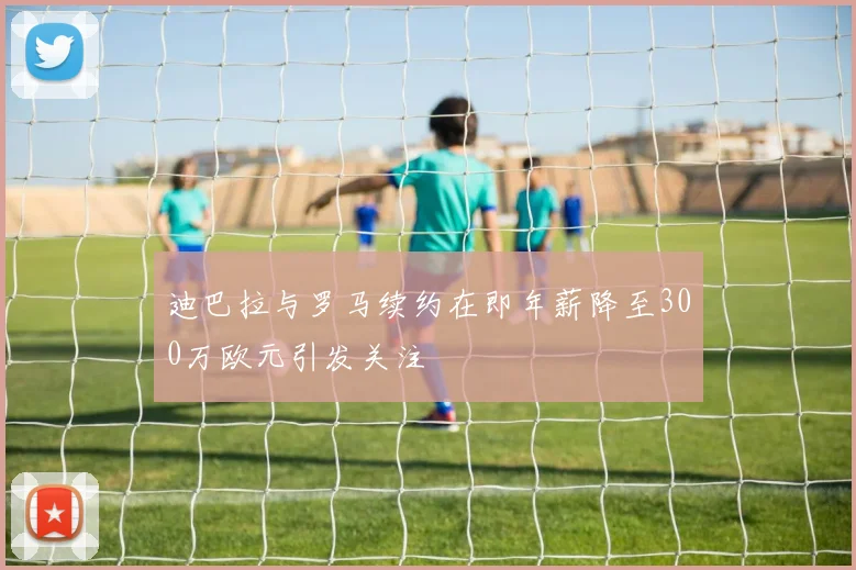 迪巴拉与罗马续约在即年薪降至300万欧元引发关注