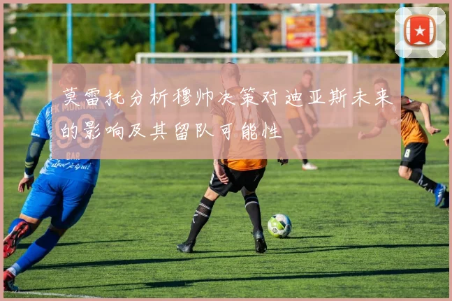 莫雷托分析穆帅决策对迪亚斯未来的影响及其留队可能性