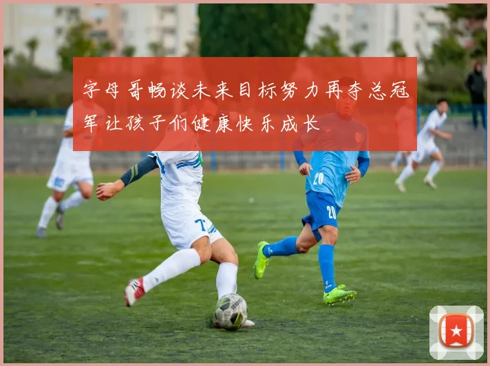 字母哥畅谈未来目标努力再夺总冠军让孩子们健康快乐成长