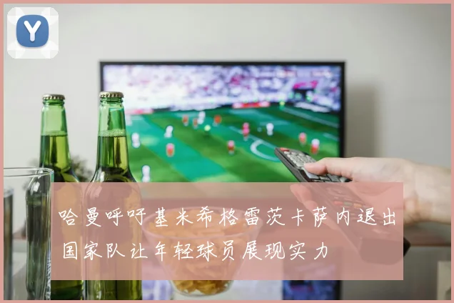 哈曼呼吁基米希格雷茨卡萨内退出国家队让年轻球员展现实力