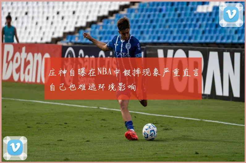 庄神自曝在NBA中假摔现象严重直言自己也难逃环境影响