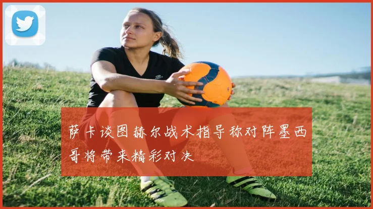 萨卡谈图赫尔战术指导称对阵墨西哥将带来精彩对决