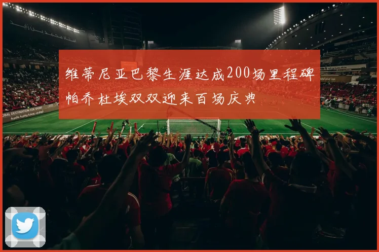 维蒂尼亚巴黎生涯达成200场里程碑帕乔杜埃双双迎来百场庆典
