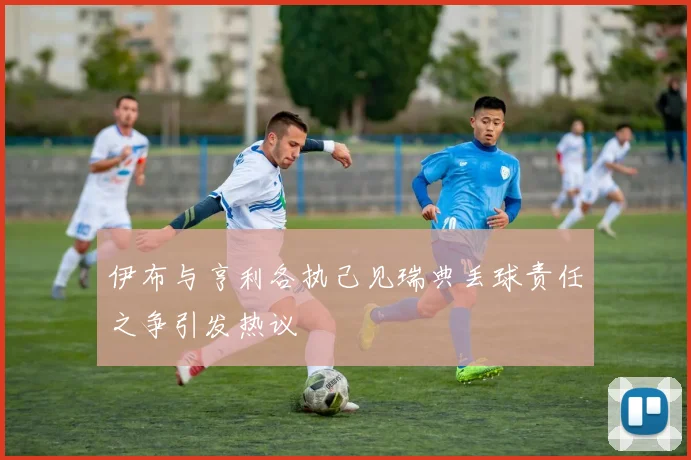 伊布与亨利各执己见瑞典丢球责任之争引发热议