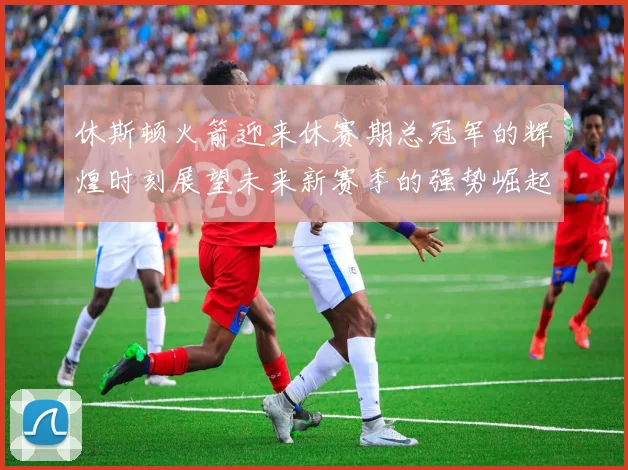 休斯顿火箭迎来休赛期总冠军的辉煌时刻展望未来新赛季的强势崛起